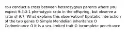 You conduct a cross between heterozygous parents where you expect 9:3:3:1 phenotypic ratio in the offspring, but observe a ratio of 9:7. What explains this observation? Epistatic interaction of the two genes O Simple Mendelian inheritance O Codominance O It is a sex-limited trait O Incomplete penetrance