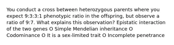 You conduct a cross between heterozygous parents where you expect 9:3:3:1 phenotypic ratio in the offspring, but observe a ratio of 9:7. What explains this observation? Epistatic interaction of the two genes O Simple Mendelian inheritance O Codominance O It is a sex-limited trait O Incomplete penetrance