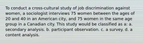 To conduct a cross-cultural study of job discrimination against women, a sociologist interviews 75 women between the ages of 20 and 40 in an American city, and 75 women in the same age group in a Canadian city. This study would be classified as a: a. secondary analysis. b. participant observation. c. a survey. d. a content analysis.