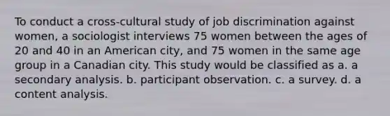 To conduct a cross-cultural study of job discrimination against women, a sociologist interviews 75 women between the ages of 20 and 40 in an American city, and 75 women in the same age group in a Canadian city. This study would be classified as a. a secondary analysis. b. participant observation. c. a survey. d. a content analysis.