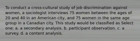 To conduct a cross-cultural study of job discrimination against women, a sociologist interviews 75 women between the ages of 20 and 40 in an American city, and 75 women in the same age group in a Canadian city. This study would be classified as Select one: a. a secondary analysis. b. participant observation. c. a survey. d. a content analysis.