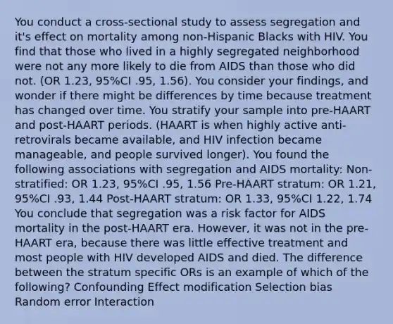 You conduct a cross-sectional study to assess segregation and it's effect on mortality among non-Hispanic Blacks with HIV. You find that those who lived in a highly segregated neighborhood were not any more likely to die from AIDS than those who did not. (OR 1.23, 95%CI .95, 1.56). You consider your findings, and wonder if there might be differences by time because treatment has changed over time. You stratify your sample into pre-HAART and post-HAART periods. (HAART is when highly active anti-retrovirals became available, and HIV infection became manageable, and people survived longer). You found the following associations with segregation and AIDS mortality: Non-stratified: OR 1.23, 95%CI .95, 1.56 Pre-HAART stratum: OR 1.21, 95%CI .93, 1.44 Post-HAART stratum: OR 1.33, 95%CI 1.22, 1.74 You conclude that segregation was a risk factor for AIDS mortality in the post-HAART era. However, it was not in the pre-HAART era, because there was little effective treatment and most people with HIV developed AIDS and died. The difference between the stratum specific ORs is an example of which of the following? Confounding Effect modification Selection bias Random error Interaction