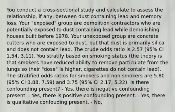 You conduct a cross-sectional study and calculate to assess the relationship, if any, between dust containing lead and memory loss. Your "exposed" group are demolition contractors who are potentially exposed to dust containing lead while demolishing houses built before 1978. Your unexposed group are concrete cutters who are exposed to dust, but that dust is primarily silica and does not contain lead. The crude odds ratio is 2.57 (95% CI 1.54, 3.11). You stratify based on smoking status (the theory is that smokers have reduced ability to remove particulate from the lungs so their "dose" is higher, cigarettes do not contain lead). The stratified odds ratios for smokers and non smokers are 5.80 (95% CI 3.88, 7.59) and 3.75 (95% CI 2.17, 5.22). Is there confounding present? - Yes, there is negative confounding present. - Yes, there is positive confounding present. - Yes, there is qualitative confouding present. - No,