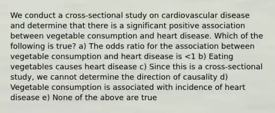 We conduct a cross-sectional study on cardiovascular disease and determine that there is a significant positive association between vegetable consumption and heart disease. Which of the following is true? a) The odds ratio for the association between vegetable consumption and heart disease is <1 b) Eating vegetables causes heart disease c) Since this is a cross-sectional study, we cannot determine the direction of causality d) Vegetable consumption is associated with incidence of heart disease e) None of the above are true