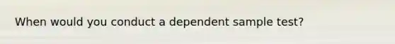 When would you conduct a dependent sample test?