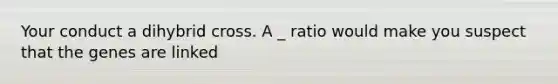 Your conduct a dihybrid cross. A _ ratio would make you suspect that the genes are linked