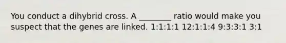 You conduct a dihybrid cross. A ________ ratio would make you suspect that the genes are linked. 1:1:1:1 12:1:1:4 9:3:3:1 3:1