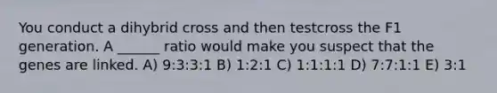 You conduct a dihybrid cross and then testcross the F1 generation. A ______ ratio would make you suspect that the genes are linked. A) 9:3:3:1 B) 1:2:1 C) 1:1:1:1 D) 7:7:1:1 E) 3:1