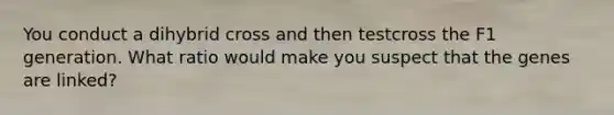 You conduct a dihybrid cross and then testcross the F1 generation. What ratio would make you suspect that the genes are linked?