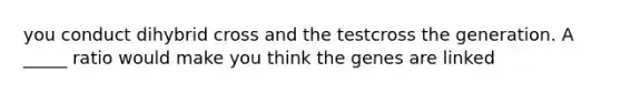 you conduct dihybrid cross and the testcross the generation. A _____ ratio would make you think the genes are linked