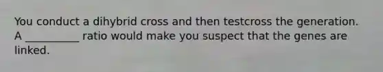 You conduct a dihybrid cross and then testcross the generation. A __________ ratio would make you suspect that the genes are linked.