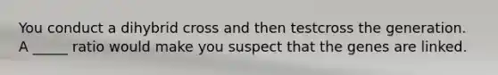 You conduct a dihybrid cross and then testcross the generation. A _____ ratio would make you suspect that the genes are linked.