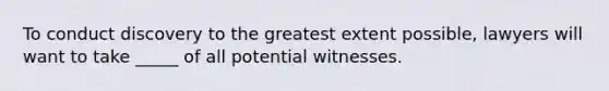 To conduct discovery to the greatest extent possible, lawyers will want to take _____ of all potential witnesses.