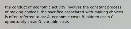 the conduct of economic activity involves the constant process of making choices. the sacrifice associated with making choices is often referred to as: A. economic costs B. hidden costs C. opportunity costs D. variable costs