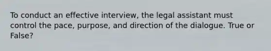 To conduct an effective interview, the legal assistant must control the pace, purpose, and direction of the dialogue. True or False?