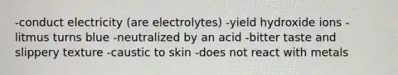 -conduct electricity (are electrolytes) -yield hydroxide ions -litmus turns blue -neutralized by an acid -bitter taste and slippery texture -caustic to skin -does not react with metals