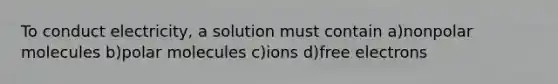 To conduct electricity, a solution must contain a)nonpolar molecules b)polar molecules c)ions d)free electrons