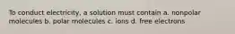 To conduct electricity, a solution must contain a. nonpolar molecules b. polar molecules c. ions d. free electrons