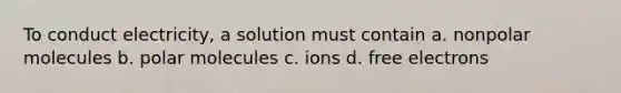 To conduct electricity, a solution must contain a. nonpolar molecules b. polar molecules c. ions d. free electrons