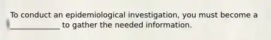 To conduct an epidemiological investigation, you must become a _____________ to gather the needed information.