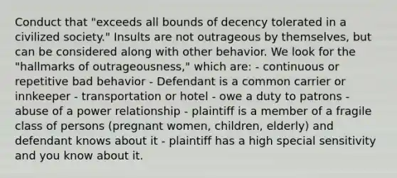 Conduct that "exceeds all bounds of decency tolerated in a civilized society." Insults are not outrageous by themselves, but can be considered along with other behavior. We look for the "hallmarks of outrageousness," which are: - continuous or repetitive bad behavior - Defendant is a common carrier or innkeeper - transportation or hotel - owe a duty to patrons - abuse of a power relationship - plaintiff is a member of a fragile class of persons (pregnant women, children, elderly) and defendant knows about it - plaintiff has a high special sensitivity and you know about it.