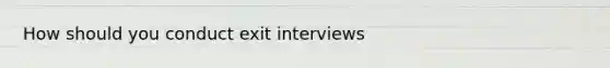 How should you conduct exit interviews