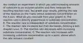 You conduct an experiment in which you add increasing amounts of substrate to an enzyme solution and then measure the resulting reaction rate. You graph your results, plotting the rate of the reaction on the Y-axis versus substrate concentration on the X-axis. What do you conclude from your graph? A. The reaction rate is directly proportional to substrate concentration. B. The reaction rate is independent of substrate concentration. C. The reaction rate increases but then decreases, forming a bell-shaped curve. D. The reaction rate decreases with increasing substrate concentration. E. The reaction rate increases with increasing substrate concentration up to a point, above which the rate remains constant.