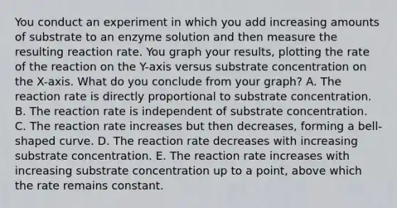 You conduct an experiment in which you add increasing amounts of substrate to an enzyme solution and then measure the resulting reaction rate. You graph your results, plotting the rate of the reaction on the Y-axis versus substrate concentration on the X-axis. What do you conclude from your graph? A. The reaction rate is directly proportional to substrate concentration. B. The reaction rate is independent of substrate concentration. C. The reaction rate increases but then decreases, forming a bell-shaped curve. D. The reaction rate decreases with increasing substrate concentration. E. The reaction rate increases with increasing substrate concentration up to a point, above which the rate remains constant.