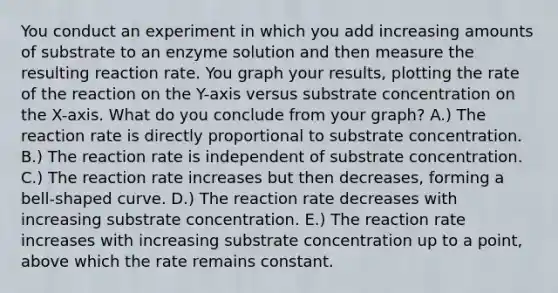 You conduct an experiment in which you add increasing amounts of substrate to an enzyme solution and then measure the resulting reaction rate. You graph your results, plotting the rate of the reaction on the Y-axis versus substrate concentration on the X-axis. What do you conclude from your graph? A.) The reaction rate is directly proportional to substrate concentration. B.) The reaction rate is independent of substrate concentration. C.) The reaction rate increases but then decreases, forming a bell-shaped curve. D.) The reaction rate decreases with increasing substrate concentration. E.) The reaction rate increases with increasing substrate concentration up to a point, above which the rate remains constant.