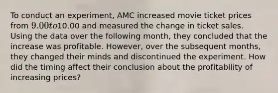 To conduct an experiment, AMC increased movie ticket prices from 9.00 to10.00 and measured the change in ticket sales. Using the data over the following month, they concluded that the increase was profitable. However, over the subsequent months, they changed their minds and discontinued the experiment. How did the timing affect their conclusion about the profitability of increasing prices?