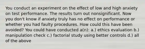 You conduct an experiment on the effect of low and high anxiety on test performance. The results turn out nonsignificant. Now you don't know if anxiety truly has no effect on performance or whether you had faulty procedures. How could this have been avoided? You could have conducted a(n): a.) ethics evaluation b.) manipulation check c.) factorial study using better controls d.) all of the above