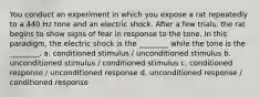 You conduct an experiment in which you expose a rat repeatedly to a 440 Hz tone and an electric shock. After a few trials, the rat begins to show signs of fear in response to the tone. In this paradigm, the electric shock is the ________ while the tone is the ________. a. conditioned stimulus / unconditioned stimulus b. unconditioned stimulus / conditioned stimulus c. conditioned response / unconditioned response d. unconditioned response / conditioned response