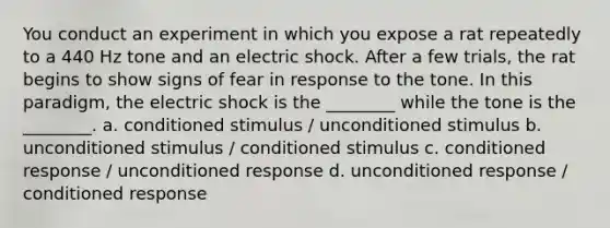 You conduct an experiment in which you expose a rat repeatedly to a 440 Hz tone and an electric shock. After a few trials, the rat begins to show signs of fear in response to the tone. In this paradigm, the electric shock is the ________ while the tone is the ________. a. conditioned stimulus / unconditioned stimulus b. unconditioned stimulus / conditioned stimulus c. conditioned response / unconditioned response d. unconditioned response / conditioned response