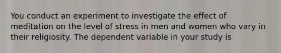 You conduct an experiment to investigate the effect of meditation on the level of stress in men and women who vary in their religiosity. The dependent variable in your study is