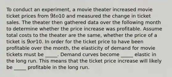 To conduct an experiment, a movie theater increased movie ticket prices from 9 to10 and measured the change in ticket sales. The theater then gathered data over the following month to determine whether the price increase was profitable. Assume total costs to the theater are the same, whether the price of a ticket is 9 or10. In order for the ticket price to have been profitable over the month, the elasticity of demand for movie tickets must be _____. Demand curves become _____ elastic in the long run. This means that the ticket price increase will likely be _____ profitable in the long run.