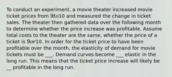 To conduct an experiment, a movie theater increased movie ticket prices from 9 to10 and measured the change in ticket sales. The theater then gathered data over the following month to determine whether the price increase was profitable. Assume total costs to the theater are the same, whether the price of a ticket is 9 or10. In order for the ticket price to have been profitable over the month, the elasticity of demand for movie tickets must be ___. Demand curves become ___ elastic in the long run. This means that the ticket price increase will likely be __ profitable in the long run.