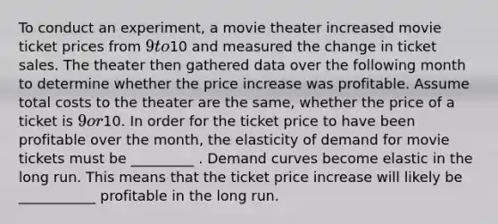 To conduct an experiment, a movie theater increased movie ticket prices from 9 to10 and measured the change in ticket sales. The theater then gathered data over the following month to determine whether the price increase was profitable. Assume total costs to the theater are the same, whether the price of a ticket is 9 or10. In order for the ticket price to have been profitable over the month, the elasticity of demand for movie tickets must be _________ . Demand curves become elastic in the long run. This means that the ticket price increase will likely be ___________ profitable in the long run.