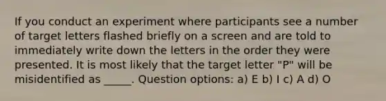 If you conduct an experiment where participants see a number of target letters flashed briefly on a screen and are told to immediately write down the letters in the order they were presented. It is most likely that the target letter "P" will be misidentified as _____. Question options: a) E b) I c) A d) O