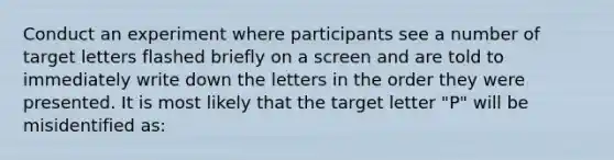 Conduct an experiment where participants see a number of target letters flashed briefly on a screen and are told to immediately write down the letters in the order they were presented. It is most likely that the target letter "P" will be misidentified as: