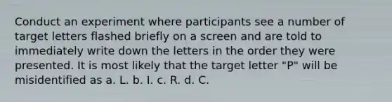 Conduct an experiment where participants see a number of target letters flashed briefly on a screen and are told to immediately write down the letters in the order they were presented. It is most likely that the target letter "P" will be misidentified as a. L. b. I. c. R. d. C.