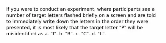 If you were to conduct an experiment, where participants see a number of target letters flashed briefly on a screen and are told to immediately write down the letters in the order they were presented, it is most likely that the target letter "P" will be misidentified as a. "I". b. "R". c. "C". d. "L".