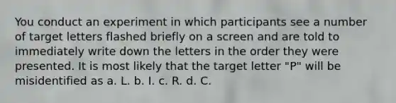 You conduct an experiment in which participants see a number of target letters flashed briefly on a screen and are told to immediately write down the letters in the order they were presented. It is most likely that the target letter "P" will be misidentified as a. L. b. I. c. R. d. C.