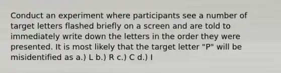 Conduct an experiment where participants see a number of target letters flashed briefly on a screen and are told to immediately write down the letters in the order they were presented. It is most likely that the target letter "P" will be misidentified as a.) L b.) R c.) C d.) I