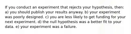 If you conduct an experiment that rejects your hypothesis, then: a) you should publish your results anyway. b) your experiment was poorly designed. c) you are less likely to get funding for your next experiment. d) the null hypothesis was a better fit to your data. e) your experiment was a failure.