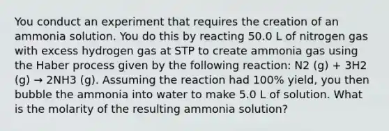 You conduct an experiment that requires the creation of an ammonia solution. You do this by reacting 50.0 L of nitrogen gas with excess hydrogen gas at STP to create ammonia gas using the Haber process given by the following reaction: N2 (g) + 3H2 (g) → 2NH3 (g). Assuming the reaction had 100% yield, you then bubble the ammonia into water to make 5.0 L of solution. What is the molarity of the resulting ammonia solution?