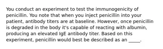 You conduct an experiment to test the immunogenicity of penicillin. You note that when you inject penicillin into your patient, antibody titers are at baseline. However, once penicillin is degraded in the body it's capable of reacting with albumin, producing an elevated IgE antibody titer. Based on this experiment, penicillin would best be described as an _____.