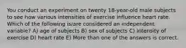 You conduct an experiment on twenty 18-year-old male subjects to see how various intensities of exercise influence heart rate. Which of the following is/are considered an independent variable? A) age of subjects B) sex of subjects C) intensity of exercise D) heart rate E) More than one of the answers is correct.