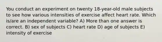 You conduct an experiment on twenty 18-year-old male subjects to see how various intensities of exercise affect heart rate. Which is/are an independent variable? A) More than one answer is correct. B) sex of subjects C) heart rate D) age of subjects E) intensity of exercise