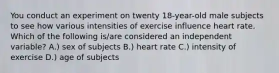 You conduct an experiment on twenty 18-year-old male subjects to see how various intensities of exercise influence heart rate. Which of the following is/are considered an independent variable? A.) sex of subjects B.) heart rate C.) intensity of exercise D.) age of subjects