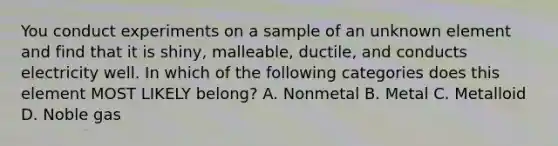 You conduct experiments on a sample of an unknown element and find that it is shiny, malleable, ductile, and conducts electricity well. In which of the following categories does this element MOST LIKELY belong? A. Nonmetal B. Metal C. Metalloid D. Noble gas